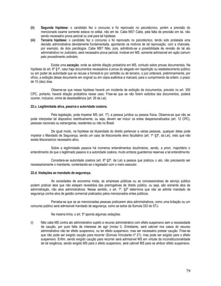 79
(ii) Segunda hipótese: o candidato fez o concurso e foi reprovado no psicotécnico, porém a previsão do
mencionado exame somente estava no edital, não em lei. Cabe MS? Cabe, pela falta de previsão em lei, não
sendo necessário prova pericial ou oral para tal hipótese;
(iii) Terceira hipótese: o candidato fez o concurso o foi reprovado no psicotécnico, tendo sido prolatada uma
decisão administrativa devidamente fundamentada, apontando os motivos de tal reprovação, com a chancela,
por exemplo, de dois psicólogos. Cabe MS? Não, pois, admitindo-se a possibilidade de revisão de tal ato
administrativo no Judiciário, será necessário prova pericial, inviável em MS, somente admissível em ação comum
pelo procedimento ordinário.
Existe uma exceção, onde se admite dilação probatória em MS, contudo sobre provas documentais. Na
hipótese do art. 6º §1º, caso haja documentos necessários à prova do alegado em repartição ou estabelecimento público
ou em poder de autoridade que se recuse a fornecê-lo por certidão ou de terceiro, o juiz ordenará, preliminarmente, por
ofício, a exibição desse documento em original ou em cópia autêntica e marcará, para o cumprimento da ordem, o prazo
de 10 (dez) dias.
Observe-se que nessa hipótese haverá um incidente de exibição de documentos, previsto no art. 355
CPC, portanto, haverá dilação probatória nesse caso. Frise-se que se não forem exibidos tais documentos, poderá
ocorrer, inclusive, crime de desobediência (art. 26 da Lei).
22.c. Legitimidade ativa, passiva e autoridade coatora.
Pela legislação, pode impetrar MS (art. 1º): a pessoa jurídica ou pessoa física. Observe-se que não se
pode interpretar tal dispositivo restritivamente, ou seja, devem ser incluir os entes despersonalizados (art. 12 CPC),
pessoas nacionais ou estrangeiras, residentes ou não no Brasil.
De igual modo, na hipótese da titularidade do direito pertencer a várias pessoas, qualquer delas pode
impetrar o Mandado de Segurança, sendo um caso de litisconsorte ativo facultativo (art. 1º §3º, da Lei), visto que não
existe litisconsórcio necessário ativo.
Sobre a legitimidade passiva há inúmeros entendimentos doutrinários, sendo, a priori, majoritário o
entendimento de que o legitimado passivo é a autoridade coatora, muito embora guardemos reservas a tal entendimento.
Considera-se autoridade coatora (art. 6º §3º, da Lei) a pessoa que praticou o ato, não precisando ser
necessariamente o mandante, contentando-se o legislador com o mero executor.
22.d. Vedações ao mandado de segurança.
As sociedades de economia mista, as empresas públicas ou as concessionárias de serviço público
podem praticar atos que não estejam revestidos das prerrogativas de direito público, ou seja, são somente atos da
administração, não atos administrativos. Nesse sentido, o art. 1º, §2º determina que não se admite mandado de
segurança contra atos de gestão comercial praticados pelos mencionados entes públicos.
Perceba-se que se as mencionadas pessoas praticarem atos administrativos, como uma licitação ou um
concurso público será admissível mandado de segurança, como se extrai da Súmula 333 do STJ.
Na mesma linha, o art. 5º aponta algumas vedações:
(i) Não cabe MS contra ato administrativo sujeito a recurso administrativo com efeito suspensivo sem a necessidade
de caução, por pura falta de interesse de agir (inciso I). Entretanto, será cabível nos casos do recurso
administrativo não ter efeito suspensivo, ou ter efeito suspensivo, mas ser necessário prestar caução. Frise-se
que não pode ser exigido caução para recorrer (Súmula Vinculante nº 21), mas pode ser exigido para o efeito
suspensivo. Enfim, sendo exigido caução para recorrer será admissível MS em virtude da inconstitucionalidade
de tal exigência, sendo exigido MS para o efeito suspensivo, será cabível MS para se atribuir efeito suspensivo.
 
