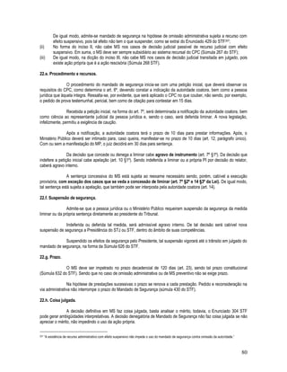 80
De igual modo, admite-se mandado de segurança na hipótese de omissão administrativa sujeita a recurso com
efeito suspensivo, pois tal efeito não tem o que suspender, como se extrai do Enunciado 429 do STF207;
(ii) No forma do inciso II, não cabe MS nos casos de decisão judicial passível de recurso judicial com efeito
suspensivo. Em suma, o MS deve ser sempre subsidiário ao sistema recursal do CPC (Súmula 267 do STF);
(iii) De igual modo, na dicção do inciso III, não cabe MS nos casos de decisão judicial transitada em julgado, pois
existe ação própria que é a ação rescisória (Súmula 268 STF).
22.e. Procedimento e recursos.
O procedimento do mandado de segurança inicia-se com uma petição inicial, que deverá observar os
requisitos do CPC, como determina o art. 6º, devendo constar a indicação da autoridade coatora, bem como a pessoa
jurídica que àquela integra. Ressalta-se, por evidente, que será aplicado o CPC no que couber, não sendo, por exemplo,
o pedido de prova testemunhal, pericial, bem como de citação para contestar em 15 dias.
Recebida a petição inicial, na forma do art. 7º, será determinada a notificação da autoridade coatora, bem
como ciência ao representante judicial da pessoa jurídica e, sendo o caso, será deferida liminar. A nova legislação,
infelizmente, permitiu a exigência de caução.
Após a notificação, a autoridade coatora terá o prazo de 10 dias para prestar informações. Após, o
Ministério Público deverá ser intimado para, caso queira, manifestar-se no prazo de 10 dias (art. 12, parágrafo único).
Com ou sem a manifestação do MP, o juiz decidirá em 30 dias para sentença.
Da decisão que concede ou denega a liminar cabe agravo de instrumento (art. 7º §1º). Da decisão que
indefere a petição inicial cabe apelação (art. 10 §1º). Sendo indeferida a liminar ou a própria PI por decisão do relator,
caberá agravo interno.
A sentença concessiva do MS está sujeita ao reexame necessário sendo, porém, cabível a execução
provisória, com exceção dos casos que se veda a concessão de liminar (art. 7º §2º e 14 §3º da Lei). De igual modo,
tal sentença está sujeita a apelação, que também pode ser interposta pela autoridade coatora (art. 14).
22.f. Suspensão de segurança.
Admite-se que a pessoa jurídica ou o Ministério Público requeiram suspensão da segurança da medida
liminar ou da própria sentença diretamente ao presidente do Tribunal.
Indeferida ou deferida tal medida, será admissível agravo interno. De tal decisão será cabível nova
suspensão de segurança a Presidência do STJ ou STF, dentro do âmbito de suas competências.
Suspendido os efeitos da segurança pelo Presidente, tal suspensão vigorará até o trânsito em julgado do
mandado de segurança, na forma da Súmula 626 do STF.
22.g. Prazo.
O MS deve ser impetrado no prazo decadencial de 120 dias (art. 23), sendo tal prazo constitucional
(Súmula 632 do STF). Sendo que no caso de omissão administrativa ou de MS preventivo não se exige prazo.
Na hipótese de prestações sucessivas o prazo se renova a cada prestação. Pedido e reconsideração na
via administrativa não interrompe o prazo do Mandado de Segurança (súmula 430 do STF).
22.h. Coisa julgada.
A decisão definitiva em MS faz coisa julgada, basta analisar o mérito, todavia, o Enunciado 304 STF
pode gerar ambigüidades interpretativas. A decisão denegatória de Mandado de Segurança não faz coisa julgada se não
apreciar o mérito, não impedindo o uso da ação própria.
207 “A existência de recurso administrativo com efeito suspensivo não impede o uso do mandado de segurança contra omissão da autoridade.”
 
