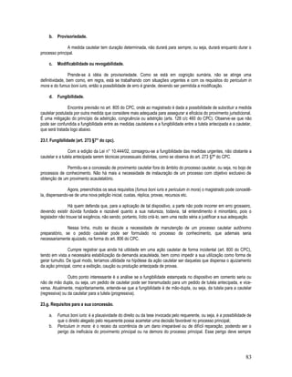 83
b. Provisoriedade.
A medida cautelar tem duração determinada, não durará para sempre, ou seja, durará enquanto durar o
processo principal.
c. Modificabilidade ou revogabilidade.
Prende-se à idéia de provisoriedade. Como se está em cognição sumária, não se atinge uma
definitividade, bem como, em regra, está se trabalhando com situações urgentes e com os requisitos do periculum in
mora e do fumus boni iuris, então a possibilidade de erro é grande, devendo ser permitida a modificação.
d. Fungibilidade.
Encontra previsão no art. 805 do CPC, onde ao magistrado é dada a possibilidade de substituir a medida
cautelar postulada por outra medida que considere mais adequada para assegurar a eficácia do provimento jurisdicional.
É uma mitigação do princípio da adstrição, congruência ou adstrição (arts. 128 c/c 460 do CPC). Observe-se que não
pode ser confundida a fungibilidade entre as medidas cautelares e a fungibilidade entre a tutela antecipada e a cautelar,
que será tratada logo abaixo.
23.f. Fungibilidade (art. 273 §7° do cpc).
Com a edição da Lei n° 10.444/02, consagrou-se a fungibilidade das medidas urgentes, não obstante a
cautelar e a tutela antecipada serem técnicas processuais distintas, como se observa do art. 273 §7º do CPC.
Permitiu-se a concessão de provimento cautelar fora do âmbito do processo cautelar, ou seja, no bojo de
processos de conhecimento. Não há mais a necessidade de instauração de um processo com objetivo exclusivo de
obtenção de um provimento acautelatório.
Agora, preenchidos os seus requisitos (fumus boni iuris e periculum in mora) o magistrado pode concedê-
la, dispensando-se de uma nova petição inicial, custas, réplica, provas, recursos etc.
Há quem defenda que, para a aplicação de tal dispositivo, a parte não pode incorrer em erro grosseiro,
devendo existir dúvida fundada e razoável quanto a sua natureza, todavia, tal entendimento é minoritário, pois o
legislador não trouxe tal exigência, não sendo, portanto, lícito criá-lo, sem uma razão séria a justificar a sua adequação.
Nessa linha, muito se discute a necessidade de manutenção de um processo cautelar autônomo
preparatório, se o pedido cautelar pode ser formulado no processo de conhecimento, que ademais seria
necessariamente ajuizado, na forma do art. 806 do CPC.
Cumpre registrar que ainda há utilidade em uma ação cautelar de forma incidental (art. 800 do CPC),
tendo em vista a necessária estabilização da demanda acautelada, bem como impedir a sua utilização como forma de
gerar tumulto. De igual modo, teríamos utilidade na hipótese da ação cautelar ser daquelas que dispensa o ajuizamento
da ação principal, como a exibição, caução ou produção antecipada de provas.
Outro ponto interessante é a análise se a fungibilidade estampada no dispositivo em comento seria ou
não de mão dupla, ou seja, um pedido de cautelar pode ser transmudado para um pedido de tutela antecipada, e vice-
versa. Atualmente, majoritariamente, entende-se que a fungibilidade é de mão-dupla, ou seja, da tutela para a cautelar
(regressiva) ou da cautelar para a tutela (progressiva).
23.g. Requisitos para a sua concessão.
a. Fumus boni iuris: é a plausividade do direito ou da tese invocada pelo requerente, ou seja, é a possibilidade de
que o direito alegado pelo requerente possa acarretar uma decisão favorável no processo principal;
b. Periculum in mora: é o receio da ocorrência de um dano irreparável ou de difícil reparação, podendo ser o
perigo da ineficácia do provimento principal ou na demora do processo principal. Esse perigo deve sempre
 
