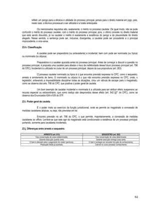 84
refletir um perigo para a eficácia e utilidade do processo principal, jamais para o direito material em jogo, pois,
neste caso, a técnica processual a ser utilizada é a tutela antecipada.
Os mencionados requisitos são, exatamente, o mérito no processo cautelar. De igual modo, não se pode
confundir o mérito do processo cautelar, com o mérito do processo principal, pois, o último consiste no direito material
que está sendo discutido, já na cautelar o mérito é exatamente a existência do perigo e da plausividade do direito
alegado. Nesse sentido, a sentença pode ser, inclusive, divergentes, a cautelar pode ser procedente e o principal
improcedente, e vice-versa.
23.h. Classificação.
A cautelar pode ser preparatória (ou antecedente) e incidental, bem com pode ser nominada (ou típica)
ou inominada (ou atípica).
Preparatória é a cautelar ajuizada antes do processo principal. Antes de começar a discutir a questão no
processo principal, é proposta uma cautelar para afastar o risco de inefetividade desse futuro processo principal (art. 796
do CPC). Incidental é a utilizada no curso de um processo principal, depois da sua propositura (art. 263).
O processo cautelar nominado ou típico é o que encontra previsão expressa no CPC, como o sequestro,
arresto e arrolamento de bens. O inominado ou atípico é o que não encontra previsão expressa no CPC, onde, o
legislador, antevendo a impossibilidade disciplinar todas as situações, criou um válvula de escape para o magistrado,
como se observa dos arts. 798 do CPC, que positiva o poder geral de cautela.
Um bom exemplo de cautelar incidental e inominada é a utilizada para ser atribuir efeito suspensivo ao
recurso especial ou extraordinário, que como cediço são desprovidos desse efeito (art. 542 §2° do CPC), como se
observa dos Enunciados 634 e 635 do STF.
23.i. Poder geral de cautela.
É o poder ínsito ao exercício da função jurisdicional, onde se permite ao magistrado a concessão de
medidas cautelares atípicas, ou seja, não previstas em lei.
Encontra previsão no art. 798 do CPC, o que permite, majoritariamente, a concessão de medidas
cautelares ex officio. Lembre-se que este agir do magistrado está condicionado a existência de um processo principal,
portando, somente para cautelares incidentais.
23.j. Diferenças entre arresto e sequestro.
ARRESTO (art. 813) SEQUESTRO (art. 822)
Visa conservação de coisa indeterminada; Visa conservação de coisa determinada;
Garante execução quantia certa; Garante execução entrega coisa certa;
O bem é alienado para o pagamento do credor (penhora); O bem é entregue ao vencedor da ação de conhecimento;
Pressupõe direito já acertado; Cabível no curso processo conhecimento;
 
