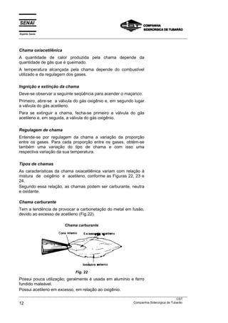 Espírito Santo
___________________________________________________________________________________________________



Chama oxiacetilênica
A quantidade de calor produzida pela chama depende da
quantidade de gás que é queimado.
A temperatura alcançada pela chama depende do combustível
utilizado e da regulagem dos gases.

Ingnição e extinção da chama
Deve-se observar a seguinte seqüência para acender o maçarico.
Primeiro, abre-se a válvula do gás oxigênio e, em segundo lugar
a válvula do gás acetileno.
Para se extinguir a chama, fecha-se primeiro a válvula do gás
acetileno e, em seguida, a válvula do gás oxigênio.

Regulagem de chama
Entende-se por regulagem da chama a variação da proporção
entre os gases. Para cada proporção entre os gases, obtém-se
também uma variação do tipo de chama e com isso uma
respectiva variação da sua temperatura.

Tipos de chamas
As características da chama oxiacetilênica variam com relação à
mistura de oxigênio e acetileno, conforme as Figuras 22, 23 e
24.
Segundo essa relação, as chamas podem ser carburante, neutra
e oxidante.

Chama carburante
Tem a tendência de provocar a carbonetação do metal em fusão,
devido ao excesso de acetileno (Fig.22).

                          Chama carburante




                                 Fig. 22
Possui pouca utilização; geralmente é usada em alumínio e ferro
fundido maleável.
Possui acetileno em excesso, em relação ao oxigênio.
___________________________________________________________________________________________________
                                                                                               CST
12                                                                 Companhia Siderúrgica de Tubarão
 