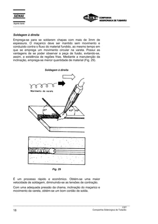 Espírito Santo
___________________________________________________________________________________________________



Soldagem à direita
Emprega-se para se soldarem chapas com mais de 3mm de
espessura. O maçarico deve ser mantido sem movimento e
conduzido contra o fluxo do material fundido, ao mesmo tempo em
que se emprega um movimento circular na vareta. Possui as
vantagens de se poder observar a peça de fusão, evitando-se,
assim, a existência de regiões frias. Mediante a manutenção da
inclinação, emprega-se menor quantidade de material (Fig. 29).


                          Soldagem à direita




                                 Fig. 29


É um processo rápido e econômico. Obtém-se uma maior
velocidade de soldagem, diminuindo-se as tensões de contração.
Com uma adequada pressão da chama, inclinação do maçarico e
movimento da vareta, obtém-se um bom cordão de solda.



___________________________________________________________________________________________________
                                                                                               CST
18                                                                 Companhia Siderúrgica de Tubarão
 