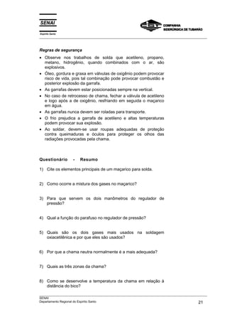 Espírito Santo
___________________________________________________________________________________________________



Regras de segurança
• Observe nos trabalhos de solda que acetileno, propano,
  metano, hidrogênio, quando combinados com o ar, são
  explosivos.
• Óleo, gordura e graxa em válvulas de oxigênio podem provocar
  risco de vida, pois tal combinação pode provocar combustão e
  posterior explosão da garrafa.
• As garrafas devem estar posicionadas sempre na vertical.
• No caso de retrocesso de chama, fechar a válvula de acetileno
  e logo após a de oxigênio, resfriando em seguida o maçarico
  em água.
• As garrafas nunca devem ser roladas para transporte.
• O frio prejudica a garrafa de acetileno e altas temperaturas
  podem provocar sua explosão.
• Ao soldar, devem-se usar roupas adequadas de proteção
  contra queimaduras e óculos para proteger os olhos das
  radiações provocadas pela chama.



Questionário       -    Resumo

1) Cite os elementos principais de um maçarico para solda.


2) Como ocorre a mistura dos gases no maçarico?


3) Para que servem os dois manômetros do regulador de
   pressão?


4) Qual a função do parafuso no regulador de pressão?


5) Quais são os dois gases mais usados na soldagem
   oxiacetilênica e por que eles são usados?


6) Por que a chama neutra normalmente é a mais adequada?


7) Quais as três zonas da chama?


8) Como se desenvolve a temperatura da chama em relação à
   distância do bico?
___________________________________________________________________________________________________
SENAI
Departamento Regional do Espírito Santo                                                       21
 