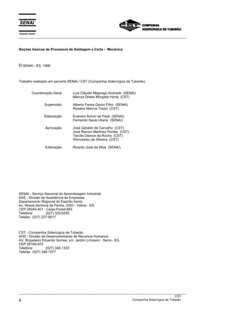 Espírito Santo
___________________________________________________________________________________________________



Noções básicas de Processos de Soldagem e Corte - Mecânica



© SENAI - ES, 1996


Trabalho realizado em parceria SENAI / CST (Companhia Siderúrgica de Tubarão)


           Coordenação Geral      Luís Cláudio Magnago Andrade (SENAI)
                                  Marcos Drews Morgado Horta (CST)

                  Supervisão      Alberto Farias Gavini Filho (SENAI)
                                  Rosalvo Marcos Trazzi (CST)

                  Elaboração      Evandro Armini de Pauli (SENAI)
                                  Fernando Saulo Uliana (SENAI)

                  Aprovação       José Geraldo de Carvalho (CST)
                                  José Ramon Martinez Pontes (CST)
                                  Tarcilio Deorce da Rocha (CST)
                                  Wenceslau de Oliveira (CST)

                  Editoração      Ricardo José da Silva (SENAI)




SENAI - Serviço Nacional de Aprendizagem Industrial
DAE - Divisão de Assistência às Empresas
Departamento Regional do Espírito Santo
Av. Nossa Senhora da Penha, 2053 - Vitória - ES.
CEP 29045-401 - Caixa Postal 683
Telefone:        (027) 325-0255
Telefax: (027) 227-9017



CST - Companhia Siderúrgica de Tubarão
AHD - Divisão de Desenvolvimento de Recursos Humanos
AV. Brigadeiro Eduardo Gomes, s/n, Jardim Limoeiro - Serra - ES.
CEP 29160-972
Telefone:        (027) 348-1322
Telefax: (027) 348-1077




___________________________________________________________________________________________________
                                                                                               CST
4                                                                  Companhia Siderúrgica de Tubarão
 