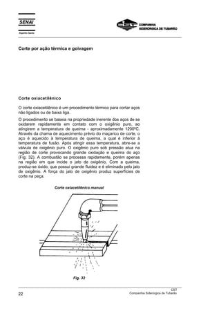 Espírito Santo
___________________________________________________________________________________________________



Corte por ação térmica e goivagem




Corte oxiacetilênico

O corte oxiacetilênico é um procedimento térmico para cortar aços
não ligados ou de baixa liga.
O procedimento se baseia na propriedade inerente dos aços de se
oxidarem rapidamente em contato com o oxigênio puro, ao
atingirem a temperatura de queima - aproximadamente 1200ºC.
Através da chama de aquecimento prévio do maçarico de corte, o
aço é aquecido à temperatura de queima, a qual é inferior à
temperatura de fusão. Após atingir essa temperatura, abre-se a
válvula de oxigênio puro. O oxigênio puro sob pressão atua na
região de corte provocando grande oxidação e queima do aço
(Fig. 32). A combustão se processa rapidamente, porém apenas
na região em que incide o jato de oxigênio. Com a queima,
produz-se óxido, que possui grande fluidez e é eliminado pelo jato
de oxigênio. A força do jato de oxigênio produz superfícies de
corte na peça.

                     Corte oxiacetilênico manual




                                 Fig. 32

___________________________________________________________________________________________________
                                                                                               CST
22                                                                 Companhia Siderúrgica de Tubarão
 