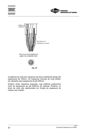 Espírito Santo
___________________________________________________________________________________________________




                                 Fig. 34




A potência de corte dos maçaricos de bicos cambiáveis atinge até
espessuras de 100mm. Os maçaricos manuais de corte podem
ser utilizados para espessuras de até 300mm.
Existem ainda maçaricos especiais, cuja potência proporciona
corte de espessuras de até 2000mm de material. Portanto, os
bicos de corte são selecionados em função da espessura da
chapa a ser cortada.




___________________________________________________________________________________________________
                                                                                               CST
24                                                                 Companhia Siderúrgica de Tubarão
 