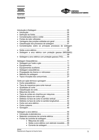 Espírito Santo
___________________________________________________________________________________________________
Sumário




Introdução à Soldagem .......................................................... 05
• Introdução ......................................................................... 05
• Definição da Solda............................................................. 05
• Considerações sobre a solda ............................................ 05
• Fontes de calor utilizadas .................................................. 05
• Vantagens das junções soldadas em geral ....................... 06
• Classificação dos processos de soldagem ........................ 07
• Considerações sobre os principais processos de soldagem
    .......................................................................................... 08
• Solda a arco elétrico .......................................................... 08
• Soldagem a arco elétrico com proteção gasosa (MIG/MAG)
    .......................................................................................... 09
• Soldagem a arco elétrico com proteção gasosa (TIG)....... 09

Soldagem Oxiacetilênica ........................................................ 11
• Soldagem por fusão a gás................................................. 11
• Equipamentos.................................................................... 13
• Equipamentos auxiliares.................................................... 15
• Soldagem oxiacetilênica .................................................... 17
• Propagação da chama e o retrocesso ............................... 21
• Métodos de soldagem ....................................................... 23
• Tipos e funções dos consumíveis ...................................... 27

Corte por ação térmica e goivagem ....................................... 29
• Corte oxiacetilênico ........................................................... 29
• Tipos de maçaricos para corte manual .............................. 33
• Qualidade do corte ............................................................ 35
• Classificação do corte........................................................ 35
• Máquinas de corte ............................................................. 36
• Tipos de cortes em chanfros por máquinas ....................... 38
• Defeitos típicos em corte a gás.......................................... 40
• Defeitos na face de corte no sentido vertical ..................... 41
• Defeitos na face de corte no sentido longitudinal............... 42
• Corte com arco elétrico...................................................... 46
• Corte a plasma .................................................................. 47
• Goivagem .......................................................................... 50

Soldagem a arco elétrico........................................................ 55
• Introdução à eletrotécnica ................................................. 55
• Materiais condutores de corrente elétrica .......................... 61
• Fontes de corrente de soldagem ....................................... 62
          • Máquinas de solda ........................................... 63
          • Solda a arco elétrico com eletrodo revestido .... 68
          • Corrente de soldagem ...................................... 71
___________________________________________________________________________________________________
SENAI
Departamento Regional do Espírito Santo                                                        5
 