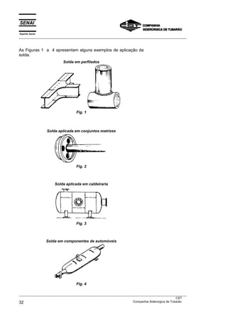 Espírito Santo
___________________________________________________________________________________________________



As Figuras 1 a 4 apresentam alguns exemplos de aplicação da
solda.
                          Solda em perfilados




                                 Fig. 1



                 Solda aplicada em conjuntos matrizes




                                 Fig. 2



                     Solda aplicada em caldeiraria




                                 Fig. 3



                 Solda em componentes de automóveis




                                 Fig. 4

___________________________________________________________________________________________________
                                                                                               CST
32                                                                 Companhia Siderúrgica de Tubarão
 