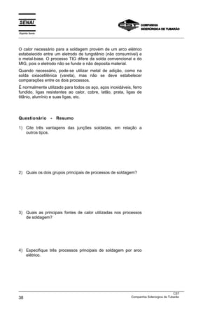 Espírito Santo
___________________________________________________________________________________________________



O calor necessário para a soldagem provém de um arco elétrico
estabelecido entre um eletrodo de tungstênio (não consumível) e
o metal-base. O processo TIG difere da solda convencional e do
MIG, pois o eletrodo não se funde e não deposita material.
Quando necessário, pode-se utilizar metal de adição, como na
solda oxiacetilênica (vareta), mas não se deve estabelecer
comparações entre os dois processos.
É normalmente utilizado para todos os aço, aços inoxidáveis, ferro
fundido, ligas resistentes ao calor, cobre, latão, prata, ligas de
titânio, alumínio e suas ligas, etc.




Questionário       -   Resumo

1) Cite três vantagens das junções soldadas, em relação a
   outros tipos.




2) Quais os dois grupos principais de processos de soldagem?




3) Quais as principais fontes de calor utilizadas nos processos
   de soldagem?




4) Especifique três processos principais de soldagem por arco
   elétrico.




___________________________________________________________________________________________________
                                                                                               CST
38                                                                 Companhia Siderúrgica de Tubarão
 