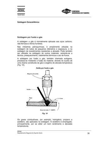 Espírito Santo
___________________________________________________________________________________________________



Soldagem Oxiacetilênica




Soldagem por fusão a gás

A soldagem a gás é normalmente aplicada aos aços carbono,
não-ferrosos e ferros fundidos.
Nas indústrias petroquímicas, é amplamente utilizada na
soldagem de tubos de pequenos diâmetros e espessura, e na
soldagem de revestimentos resistentes a abrasão. Pode também
ser utilizada na soldagem de outros materiais, variando-se a
técnica, preaquecimento, tratamentos térmicos e uso de fluxos.
A soldagem por fusão a gás, também chamada autógena,
processa-se mediante a fusão do material, através do auxílio de
uma chama constituída de gás e oxigênio de elevada temperatura
(Fig. 14).
                         Solda por fusão a gás




                                 Fig. 14


Os gases combustíveis, por exemplo, hidrogênio, propano e
acetileno, são aplicados na soldagem. O acetileno é empregado,
principalmente, por se obter um bom rendimento e elevadas
temperaturas.
___________________________________________________________________________________________________
SENAI
Departamento Regional do Espírito Santo                                                       39
 