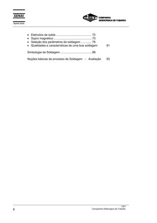 Espírito Santo
___________________________________________________________________________________________________



                 •   Eletrodos de solda............................................ 72
                 •   Sopro magnético .............................................. 73
                 •   Seleção dos parâmetros de soldagem ............. 78
                 •   Qualidades e características de uma boa soldagem                    81

                 Simbologia de Soldagem ...................................... 88

                 Noções básicas de processo de Soldagem - Avaliação                      93




___________________________________________________________________________________________________
                                                                                               CST
6                                                                  Companhia Siderúrgica de Tubarão
 