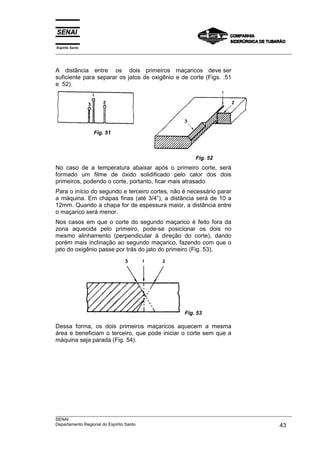 Espírito Santo
___________________________________________________________________________________________________



A distância entre os dois primeiros maçaricos deve ser
suficiente para separar os jatos de oxigênio e de corte (Figs. .51
e 52).




                 Fig. 51



                                                          Fig. 52
No caso de a temperatura abaixar após o primeiro corte, será
formado um filme de óxido solidificado pelo calor dos dois
primeiros, podendo o corte, portanto, ficar mais atrasado.
Para o início do segundo e terceiro cortes, não é necessário parar
a máquina. Em chapas finas (até 3/4”), a distância será de 10 a
12mm. Quando a chapa for de espessura maior, a distância entre
o maçarico será menor.
Nos casos em que o corte do segundo maçarico é feito fora da
zona aquecida pelo primeiro, pode-se posicionar os dois no
mesmo alinhamento (perpendicular à direção do corte), dando
porém mais inclinação ao segundo maçarico, fazendo com que o
jato do oxigênio passe por trás do jato do primeiro (Fig. 53).




                                                      Fig. 53

Dessa forma, os dois primeiros maçaricos aquecem a mesma
área e beneficiam o terceiro, que pode iniciar o corte sem que a
máquina seja parada (Fig. 54).




___________________________________________________________________________________________________
SENAI
Departamento Regional do Espírito Santo                                                       43
 