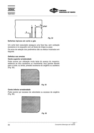 Espírito Santo
___________________________________________________________________________________________________




                                                          Fig. 54
Defeitos típicos em corte a gás

Um corte bem executado assegura uma face lisa, sem oxidação
excessiva e no esquadro com as faces da chapa ou peça.
Os erros de seleção dos parâmetros dão os efeitos mostrados em
seguida.

Defeitos nas arestas
Canto superior arredondado
Pode ocorrer por utilização muito lenta do avanço do maçarico;
distância do bico excessiva ou insuficiente; bico grande demais
para o corte; ou ainda, pressão excessiva do oxigênio ou acetileno
(Fig. 55).




                                               Fig. 55


Canto inferior arredondado
Pode ocorrer por excesso de velocidade ou excesso de oxigênio
(Fig. 56).




                                                Fig. 56




___________________________________________________________________________________________________
                                                                                               CST
44                                                                 Companhia Siderúrgica de Tubarão
 
