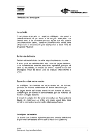 Espírito Santo
___________________________________________________________________________________________________
Introdução à Soldagem




Introdução

O progresso alcançado no campo da soldagem, bem como o
desenvolvimento de processos e tecnologias avançadas nos
últimos anos, é de tal ordem que todo aquele que não possuir
uma mentalidade aberta, capaz de assimilar novas idéias, será
ultrapassado e incapacitado para acompanhar o atual ritmo do
progresso industrial.




Definição da Solda

Existem várias definições de solda, segundo diferentes normas.
A solda pode ser definida como uma união de peças metálicas,
cujas superfícies se tornaram plásticas ou liquefeitas, por ação de
calor ou de pressão, ou mesmo de ambos. Poderá ou não ser
empregado metal de adição para se executar efetivamente a
união.




Considerações sobre a solda

Na soldagem, os materiais das peças devem ser, se possível,
iguais ou, no mínimo, semelhantes em termos de composição.
As peças devem ser unidas através de um material de adição,
também igual em termos de características, pois os materiais se
fundem na região da solda.
O metal de adição deve ter uma temperatura de fusão próxima
àquela do metal-base ou, então, um pouco abaixo dela, caso
contrário, ocorrerá uma deformação plástica significativa.




Condições de trabalho
De acordo com o orifício, é possível graduar a pressão de trabalho
a qual estará em estreita relação com o metal-base (tabela 1)



___________________________________________________________________________________________________
SENAI
Departamento Regional do Espírito Santo                                                        7
 