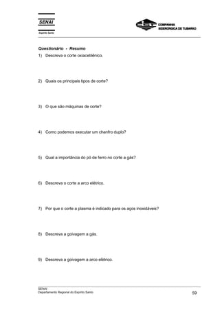 Espírito Santo
___________________________________________________________________________________________________



Questionário - Resumo
1) Descreva o corte oxiacetilênico.




2) Quais os principais tipos de corte?




3) O que são máquinas de corte?




4) Como podemos executar um chanfro duplo?




5) Qual a importância do pó de ferro no corte a gás?




6) Descreva o corte a arco elétrico.




7) Por que o corte a plasma é indicado para os aços inoxidáveis?




8) Descreva a goivagem a gás.




9) Descreva a goivagem a arco elétrico.




___________________________________________________________________________________________________
SENAI
Departamento Regional do Espírito Santo                                                       59
 