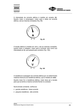Espírito Santo
___________________________________________________________________________________________________



A intensidade da corrente elétrica é medida em ampère (A).
Quanto maior a amperagem, maior será o efeito da corrente
elétrica, sob as mesmas condições (Fig. 99).




                                             Fig. 99




A tensão elétrica é medida em volt e, sob as mesmas condições,
quanto maior a voltagem, maior será a corrente, bem como sua
intensidade em A, que passará pelo condutor (Fig. 100).




                                            Fig. 100




A resistência à passagem da corrente elétrica por um determinado
material chama-se de resistência elétrica, que é medida em ohm.
Quanto maior for a resistência elétrica, maior deve ser a tensão
para que se tenha a mesma corrente fluindo no condutor.


Numa tensão constante, verifica-se:
• grande resistência - baixa corrente
• pequena resistência - alta corrente




___________________________________________________________________________________________________
SENAI
Departamento Regional do Espírito Santo                                                       63
 