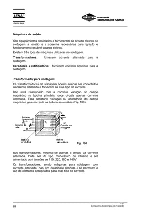 Espírito Santo
___________________________________________________________________________________________________



Máquinas de solda

São equipamentos destinados a fornecerem ao circuito elétrico de
soldagem a tensão e a corrente necessárias para ignição e
funcionamento estável do arco elétrico.
Existem três tipos de máquinas utilizadas na soldagem.
Transformadores:          fornecem     corrente    alternada      para   a
soldagem.
Geradores e retificadores: fornecem corrente contínua para a
soldagem.


Transformador para soldagem
Os transformadores de soldagem podem apenas ser conectados
à corrente alternada e fornecem só esse tipo de corrente.
Isso está relacionado com a contínua variação do campo
magnético na bobina primária, onde circula apenas corrente
alternada. Essa constante variação ou alternância do campo
magnético gera corrente na bobina secundária (Fig. 106).




                                                       Fig. 106


Nos transformadores, modifica-se apenas a tensão da corrente
alternada. Pode ser do tipo monofásico ou trifásico e ser
alimentado com tensões de 110, 220, 380 e 440V.
Os transformadores, sendo máquinas para soldagem com
corrente alternada, não têm polaridade definida e só permitem o
uso de eletrodos apropriados para esse tipo de corrente.




___________________________________________________________________________________________________
                                                                                               CST
68                                                                 Companhia Siderúrgica de Tubarão
 