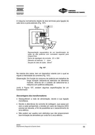 Espírito Santo
___________________________________________________________________________________________________



A máquina normalmente dispõe de dois terminais para ligação de
cabo terra e porta-eletrodo (Fig. 107).




                 Representação esquemática de um transformador de
                 solda de alta potência com comutador especial para
                 chapas finas.
                 Gama de regulagem da corrente: 20 a 80A
                 Diâmetro do eletrodo: 1 - 4mm
                                               2
                 Secção do cabo de solda: 25mm


                                Fig. 107


Na maioria dos casos, tem um dispositivo volante com o qual se
regula a intensidade da corrente (Fig. 107).
Observação: Em função do consumo de potência em trabalhos de
            longa duração utilizando-se eletrodos de diâmetros
            maiores, deve-se ter o cuidado de selecionar-se a
            máquina com potência adequada.
Junto à Figura 107, existem algumas especificações de um
transformador.


Desvantagens dos transformadores
• Desequilibram a rede de alimentação, devido à sua ligação
  monofásica.
• Devido à alternância da corrente de soldagem, que passa por
  zero a cada semiperíodo, a tensão em vazio da máquina (42V)
  precisa ser elevada, a fim de possibilitar-se o reacendimento do
  arco elétrico.
• Não podem ser usados com eletrodos que não proporcionem
  boa ionização da atmosfera por onde flui o arco elétrico.



___________________________________________________________________________________________________
SENAI
Departamento Regional do Espírito Santo                                                       69
 