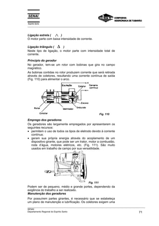 Espírito Santo
___________________________________________________________________________________________________



Ligação estrela (       )
O motor parte com baixa intensidade de corrente.

Ligação triângulo ( ∆ )
Neste tipo de ligação, o motor parte com intensidade total de
corrente.

Princípio do gerador
No gerador, tem-se um rotor com bobinas que gira no campo
magnético.
As bobinas contidas no rotor produzem corrente que será retirada
através de coletores, resultando uma corrente contínua de saída
(Fig. 110) para alimentar o arco.




                                                              Fig. 110

Emprego dos geradores
Os geradores são largamente empregados por apresentarem os
seguintes recursos:
• permitem o uso de todos os tipos de eletrodo devido à corrente
  contínua;
• geram sua própria energia através do acoplamento de um
  dispositivo girante, que pode ser um trator, motor a combustão,
  roda d’água, motores elétricos, etc. (Fig. 111). São muito
  usados em trabalho de campo por sua versatilidade.




                                                   Fig. 111
Podem ser de pequeno, médio e grande portes, dependendo da
exigência do trabalho a ser realizado.
Manutenção dos geradores
Por possuírem partes girantes, é necessário que se estabeleça
um plano de manutenção e lubrificação. Os coletores exigem uma
___________________________________________________________________________________________________
SENAI
Departamento Regional do Espírito Santo                                                       71
 