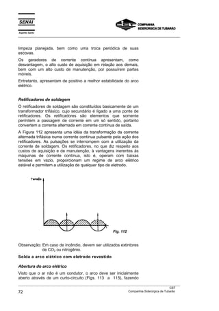 Espírito Santo
___________________________________________________________________________________________________



limpeza planejada, bem como uma troca periódica de suas
escovas.
Os geradores de corrente contínua apresentam, como
desvantagem, o alto custo de aquisição em relação aos demais,
bem com um alto custo de manutenção, por possuírem partes
móveis.
Entretanto, apresentam de positivo a melhor estabilidade do arco
elétrico.


Retificadores de soldagem
O retificadores de soldagem são constituídos basicamente de um
transformador trifásico, cujo secundário é ligado a uma ponte de
retificadores. Os retificadores são elementos que somente
permitem a passagem de corrente em um só sentido, portanto
convertem a corrente alternada em corrente contínua de saída.
A Figura 112 apresenta uma idéia da transformação da corrente
alternada trifásica numa corrente contínua pulsante pela ação dos
retificadores. As pulsações se interrompem com a utilização da
corrente de soldagem. Os retificadores, no que diz respeito aos
custos de aquisição e de manutenção, à vantagens inerentes às
máquinas de corrente contínua, isto é, operam com baixas
tensões em vazio, proporcionam um regime de arco elétrico
estável e permitem a utilização de qualquer tipo de eletrodo.




                                                          Fig. 112


Observação: Em caso de incêndio, devem ser utilizados extintores
            de CO2 ou nitrogênio.
Solda a arco elétrico com eletrodo revestido

Abertura do arco elétrico
Visto que o ar não é um condutor, o arco deve ser inicialmente
aberto através de um curto-circuito (Figs. 113 a 115), fazendo
___________________________________________________________________________________________________
                                                                                               CST
72                                                                 Companhia Siderúrgica de Tubarão
 