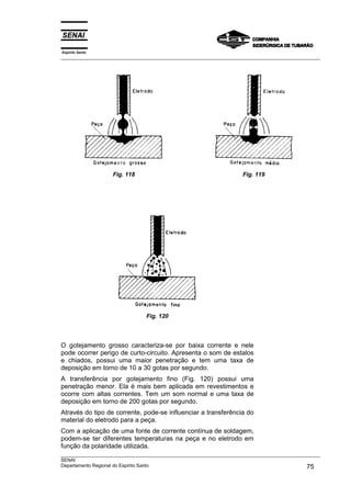 Espírito Santo
___________________________________________________________________________________________________




                   Fig. 118                                          Fig. 119




                                Fig. 120




O gotejamento grosso caracteriza-se por baixa corrente e nele
pode ocorrer perigo de curto-circuito. Apresenta o som de estalos
e chiados, possui uma maior penetração e tem uma taxa de
deposição em torno de 10 a 30 gotas por segundo.
A transferência por gotejamento fino (Fig. 120) possui uma
penetração menor. Ela é mais bem aplicada em revestimentos e
ocorre com altas correntes. Tem um som normal e uma taxa de
deposição em torno de 200 gotas por segundo.
Através do tipo de corrente, pode-se influenciar a transferência do
material do eletrodo para a peça.
Com a aplicação de uma fonte de corrente contínua de soldagem,
podem-se ter diferentes temperaturas na peça e no eletrodo em
função da polaridade utilizada.
___________________________________________________________________________________________________
SENAI
Departamento Regional do Espírito Santo                                                       75
 