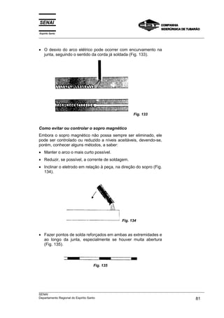 Espírito Santo
___________________________________________________________________________________________________



• O desvio do arco elétrico pode ocorrer com encurvamento na
  junta, seguindo o sentido da corda já soldada (Fig. 133).




                                                        Fig. 133


Como evitar ou controlar o sopro magnético
Embora o sopro magnético não possa sempre ser eliminado, ele
pode ser controlado ou reduzido a níveis aceitáveis, devendo-se,
porém, conhecer alguns métodos, a saber:
• Manter o arco o mais curto possível.
• Reduzir, se possível, a corrente de soldagem.
• Inclinar o eletrodo em relação à peça, na direção do sopro (Fig.
  134).




                                                 Fig. 134


• Fazer pontos de solda reforçados em ambas as extremidades e
  ao longo da junta, especialmente se houver muita abertura
  (Fig. 135).




                                Fig. 135




___________________________________________________________________________________________________
SENAI
Departamento Regional do Espírito Santo                                                       81
 
