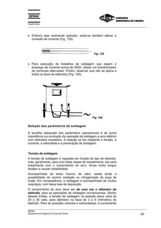 Espírito Santo
___________________________________________________________________________________________________



• Embora seja raramente aplicado, pode-se também alterar a
  conexão de corrente (Fig. 139).



                                                      Fig. 139


• Para execução de trabalhos de soldagem que exijam o
  emprego de corrente acima de 250A, utilizar um transformador
  de correntes alternadas. Porém, observar que não se aplica a
  todos os tipos de eletrodos (Fig. 140).




                                                     Fig. 140


Seleção dos parâmetros de soldagem

A escolha adequada dos parâmetros operacionais é de suma
importância na condução da operação de soldagem a arco elétrico
com eletrodos revestidos. A seleção se faz mediante a tensão, a
corrente, a velocidade e a penetração de soldagem.


Tensão de soldagem
A tensão de soldagem é regulada em função do tipo de eletrodo,
mas, geralmente, para uma dada classe de revestimento, ela varia
linearmente com o comprimento do arco. Arcos muito longos
tendem a causar instabilidade.
Acompanhada de baixo insumo de calor, existe ainda a
possibilidade de ocorrer oxidação ou nitrogenação da poça de
fusão. Em conseqüência, a soldagem é acompanhada de muitos
respingos, com baixa taxa de deposição.
O comprimento do arco deve ser de uma vez o diâmetro do
eletrodo, para as operações de soldagem convencionais. Dentro
desses limites, a tensão de soldagem na posição plana varia de
20 a 30 volts, para diâmetro na faixa de 3 a 6 milímetros do
eletrodo. Para as posições verticais e sobrecabeça, é conveniente
___________________________________________________________________________________________________
SENAI
Departamento Regional do Espírito Santo                                                       83
 