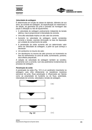 Espírito Santo
___________________________________________________________________________________________________



Velocidade de soldagem
É determinada em função da classe do eletrodo, diâmetro de sua
alma, da corrente de soldagem, da especificação do metal-base e
de adição, da geometria da junta e precisão de montagem das
peças e utilização ou não de aquecimento.
• A velocidade de soldagem praticamente independe da tensão
   elétrica, mas é proporcional à intensidade da corrente.
• Uma alta velocidade implica um alto valor de corrente.
• Aumento na velocidade de soldagem, sendo constantes
   corrente e tensão, acarreta diminuição na taxa de deposição
   por unidade de comprimento da solda.
• A penetração da solda aumenta até um determinado valor
   ótimo da velocidade de soldagem, a partir do qual começa a
   decrescer.
• Um acréscimo no insumo de calor.
• Um decréscimo no insumo de calor provoca um incremento na
   taxa de resfriamento na zona de solda, aumentando, portanto,
   seus efeitos prejudiciais.
A seleção da velocidade de soldagem também se constitui,
juntamente com a corrente, num dos parâmetros fundamentais do
processo de soldagem.

Penetração da solda
A penetração da solda (Fig. 141) é um parâmetro importante na
soldagem, pois influi diretamente na resistência mecânica
estrutural da junta. Essa penetração é influenciada por fatores
como as propriedade do fundente ou do fluxo, polaridade,
intensidade de corrente, velocidade e tensão de soldagem.


                                                  (a)




                                                  (b)




                   Fig. 141                       (c)


___________________________________________________________________________________________________
SENAI
Departamento Regional do Espírito Santo                                                       85
 