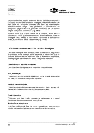 Espírito Santo
___________________________________________________________________________________________________



Excepcionalmente, alguns eletrodos de alta penetração exigem a
utilização de uma alta tensão de soldagem, mas normalmente um
alto valor de voltagem acarreta um arco de comprimento
demasiadamente longo,       não permitindo a concentração de
energia na peça de fusão e, portanto, resultando em um cordão
largo e com pouca penetração (Fig. 141a)
Pode-se dizer que quanto maior for a corrente, maior será a
penetração, sendo que ela será máxima à velocidade de ótima de
soldagem (Fig. 141b); a velocidade superiores à considerada
ótima, a penetração tende a decrescer (Fig. 141c).




Qualidades e características de uma boa soldagem

Uma boa soldagem deve oferecer, entre outras coisas, segurança
e qualidade. Para alcançar esses objetivos, é necessário que os
cordões de solda sejam efetuados com o máximo de habilidade,
boa regulagem da intensidade e boa seleção de eletrodos.


Características de uma boa solda
Uma boa solda deve possuir as seguintes características:


Boa penetração
Obtém-se quando o material depositado funde a raiz e estende-se
por baixo da superfície das partes soldadas.


Isenção de escavações
Obtém-se uma solda sem escavações quando, junto ao seu pé,
não se produz nenhuma cratera que danifique a peça.


Fusão completa
Obtém-se uma boa fusão, quando o metal-base e o metal
depositado formam uma massa homogênea.
Ausência de porosidade
Uma boa solda está libre de poros, quando em sua estrutura
interior não existem bolhas de gás, nem formação de escória.




___________________________________________________________________________________________________
                                                                                               CST
86                                                                 Companhia Siderúrgica de Tubarão
 