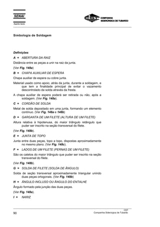 Espírito Santo
___________________________________________________________________________________________________



Simbologia de Soldagem




Definições
A = ABERTURA DA RAIZ
Distância entre as peças a unir na raiz da junta.
(Ver Fig. 148a)
B = CHAPA AUXILIAR DE ESPERA
Chapa auxiliar de espera ou cobre junta.
Material usado como apoio, atrás da junta, durante a soldagem, e
      que tem a finalidade principal de evitar o vazamento
      descontrolado da solda através da fresta.
A chapa auxiliar de espera poderá ser retirada ou não, após a
     soldagem. (Ver Fig. 148a).
C = CORDÃO DE SOLDA
Metal de solda depositado em uma junta, formando um elemento
      contínuo. (Ver Fig. 148a e 148b)
D = GARGANTA DE UM FILETE (ALTURA DE UM FILETE)
Altura relativa à hipotenusa, do maior triângulo retângulo que
      puder ser inscrito na seção transversal do filete.
(Ver Fig. 148b).
E =       JUNTA DE TOPO
Junta entre duas peças, topo a topo, dispostas aproximadamente
      no mesmo plano. (Ver Fig. 148c).
F =       LADOS DE UM FILETE (PERNAS DE UM FILETE)
São os catetos do maior triângulo que puder ser inscrito na seção
     transversal do filete.
(Ver Fig. 148b).
G = SOLDA DE FILETE (SOLDA DE ÂNGULO)
Solda de seção transversal aproximadamente triangular unindo
      duas peças ortogonais. (Ver Fig. 148b)
H = ÂNGULO INCLUSO OU ÂNGULO DO ENTALHE
Ângulo formado pela junção das duas peças.
(Ver Fig. 148a).
I =       NARIZ


___________________________________________________________________________________________________
                                                                                               CST
90                                                                 Companhia Siderúrgica de Tubarão
 