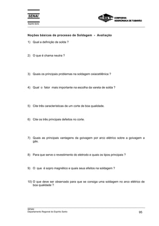 Espírito Santo
___________________________________________________________________________________________________



Noções básicas de processo de Soldagem - Avaliação

1) Qual a definição de solda ?



2) O que é chama neutra ?




3) Quais os principais problemas na soldagem oxiacetilênica ?



4) Qual o fator mais importante na escolha da vareta de solda ?




5) Cite três características de um corte de boa qualidade.



6) Cite os três principais defeitos no corte.




7) Quais as principais vantagens da goivagem por arco elétrico sobre a goivagem a
   gás.



8) Para que serve o revestimento do eletrodo e quais os tipos principais ?



9) O que é sopro magnético e quais seus efeitos na soldagem ?



10) O que deve ser observado para que se consiga uma soldagem no arco elétrico de
    boa qualidade ?




___________________________________________________________________________________________________
SENAI
Departamento Regional do Espírito Santo                                                       95
 