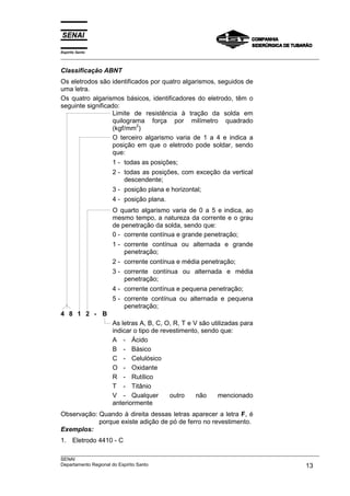 Espírito Santo
___________________________________________________________________________________________________

Classificação ABNT
Os eletrodos são identificados por quatro algarismos, seguidos de
uma letra.
Os quatro algarismos básicos, identificadores do eletrodo, têm o
seguinte significado:
                   Limite de resistência à tração da solda em
                   quilograma força por milímetro quadrado
                           2
                   (kgf/mm )
                   O terceiro algarismo varia de 1 a 4 e indica a
                   posição em que o eletrodo pode soldar, sendo
                   que:
                   1 - todas as posições;
                   2 - todas as posições, com exceção da vertical
                       descendente;
                   3 - posição plana e horizontal;
                   4 - posição plana.
                   O quarto algarismo varia de 0 a 5 e indica, ao
                   mesmo tempo, a natureza da corrente e o grau
                   de penetração da solda, sendo que:
                   0 - corrente contínua e grande penetração;
                   1 - corrente contínua ou alternada e grande
                       penetração;
                   2 - corrente contínua e média penetração;
                   3 - corrente contínua ou alternada e média
                       penetração;
                   4 - corrente contínua e pequena penetração;
                   5 - corrente contínua ou alternada e pequena
                       penetração;
4 8 1 2 - B
                   As letras A, B, C, O, R, T e V são utilizadas para
                   indicar o tipo de revestimento, sendo que:
                   A - Ácido
                   B - Básico
                   C - Celulósico
                   O - Oxidante
                   R - Rutílico
                   T - Titânio
                   V - Qualquer         outro    não     mencionado
                   anteriormente
Observação: Quando à direita dessas letras aparecer a letra F, é
            porque existe adição de pó de ferro no revestimento.
Exemplos:
1. Eletrodo 4410 - C
___________________________________________________________________________________________________
SENAI
Departamento Regional do Espírito Santo                                                       13
 