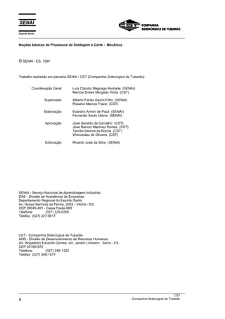 Espírito Santo
___________________________________________________________________________________________________

Noções básicas de Processos de Soldagem e Corte - Mecânica



© SENAI - ES, 1997


Trabalho realizado em parceria SENAI / CST (Companhia Siderúrgica de Tubarão)


           Coordenação Geral      Luís Cláudio Magnago Andrade (SENAI)
                                  Marcos Drews Morgado Horta (CST)

                  Supervisão      Alberto Farias Gavini Filho (SENAI)
                                  Rosalvo Marcos Trazzi (CST)

                  Elaboração      Evandro Armini de Pauli (SENAI)
                                  Fernando Saulo Uliana (SENAI)

                  Aprovação       José Geraldo de Carvalho (CST)
                                  José Ramon Martinez Pontes (CST)
                                  Tarcilio Deorce da Rocha (CST)
                                  Wenceslau de Oliveira (CST)

                  Editoração      Ricardo José da Silva (SENAI)




SENAI - Serviço Nacional de Aprendizagem Industrial
DAE - Divisão de Assistência às Empresas
Departamento Regional do Espírito Santo
Av. Nossa Senhora da Penha, 2053 - Vitória - ES.
CEP 29045-401 - Caixa Postal 683
Telefone:        (027) 325-0255
Telefax: (027) 227-9017




CST - Companhia Siderúrgica de Tubarão
AHD - Divisão de Desenvolvimento de Recursos Humanos
AV. Brigadeiro Eduardo Gomes, s/n, Jardim Limoeiro - Serra - ES.
CEP 29160-972
Telefone:        (027) 348-1322
Telefax: (027) 348-1077




___________________________________________________________________________________________________
                                                                                               CST
4                                                                  Companhia Siderúrgica de Tubarão
 