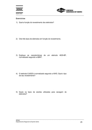 Espírito Santo
___________________________________________________________________________________________________

Exercícios

1) Qual a função do revestimento dos eletrodos?




2) Cite três tipos de eletrodos em função do revestimento.




3) Explique as características de            um    eletrodo    4835-BF,
   normalizado segundo a ABNT.




4) O eletrodo E-6020 é normalizado segundo a AWS. Qual o tipo
   de seu revestimento?




5) Quais os tipos de estufas utilizadas para secagem de
   eletrodos?




___________________________________________________________________________________________________
SENAI
Departamento Regional do Espírito Santo                                                       25
 