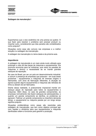 Espírito Santo
___________________________________________________________________________________________________

Soldagem de manutenção I




Suponhamos que o eixo excêntrico de uma prensa se quebre. O
que fazer para resolver o problema sem precisar produzir ou
importar outro, considerando que dias parados são contabilizados
como prejuízo?
Situações como essa são comuns nas empresas e a melhor
solução é a soldagem de manutenção.
A soldagem de manutenção é o tema desta e da próxima aula.


Importância
A soldagem de manutenção é um meio ainda muito utilizado para
prolongar a vida útil das peças de máquinas e equipamentos. Ela
promove economia para as indústrias, pois reduz as paradas de
máquinas e diminui a necessidade de se manter grandes
estoques de reposição.
No caso do Brasil, por ser um país em desenvolvimento industrial,
é comum a presença de empresas que possuem - em suas áreas
produtivas - equipamentos e máquinas de diversas origens e
fabricantes, com anos de fabricação diferentes. A situação se
agrava quando alguns equipamentos e máquinas são retirados de
linha ou deixam de ser fabricados.
Diante dessa realidade, é praticamente impossível manter em
estoque peças de reposição para todos os equipamentos e
máquinas. Além disso, no caso de grandes componentes, as
empresas normalmente não fazem estoques de sobressalentes, e
quando um grande componente se danifica, os problemas se
agravam. Fabricar um grande componente ou importá-lo demanda
tempo, e equipamento ou máquina parada por um longo tempo
significa prejuízo.
Situações problemáticas como essas são resolvidas pela
soldagem de manutenção, que tem como objetivo principal agir
com rapidez e eficiência para que equipamentos e máquinas
danificadas voltem a funcionar para garantir a produção.




___________________________________________________________________________________________________
                                                                                               CST
26                                                                 Companhia Siderúrgica de Tubarão
 