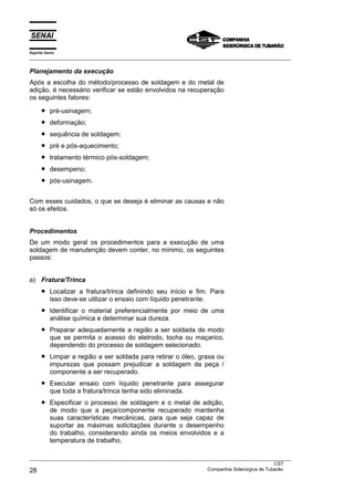 Espírito Santo
___________________________________________________________________________________________________

Planejamento da execução
Após a escolha do método/processo de soldagem e do metal de
adição, é necessário verificar se estão envolvidos na recuperação
os seguintes fatores:

      •    pré-usinagem;
      •    deformação;
      •    sequência de soldagem;
      •    pré e pós-aquecimento;
      •    tratamento térmico pós-soldagem;
      •    desempeno;
      •    pós-usinagem.


Com esses cuidados, o que se deseja é eliminar as causas e não
só os efeitos.


Procedimentos
De um modo geral os procedimentos para a execução de uma
soldagem de manutenção devem conter, no mínimo, os seguintes
passos:


a) Fratura/Trinca
      •    Localizar a fratura/trinca definindo seu início e fim. Para
           isso deve-se utilizar o ensaio com líquido penetrante.
      •    Identificar o material preferencialmente por meio de uma
           análise química e determinar sua dureza.
      •    Preparar adequadamente a região a ser soldada de modo
           que se permita o acesso do eletrodo, tocha ou maçarico,
           dependendo do processo de soldagem selecionado.
      •    Limpar a região a ser soldada para retirar o óleo, graxa ou
           impurezas que possam prejudicar a soldagem da peça /
           componente a ser recuperado.
      •    Executar ensaio com líquido penetrante para assegurar
           que toda a fratura/trinca tenha sido eliminada.
      •    Especificar o processo de soldagem e o metal de adição,
           de modo que a peça/componente recuperado mantenha
           suas características mecânicas, para que seja capaz de
           suportar as máximas solicitações durante o desempenho
           do trabalho, considerando ainda os meios envolvidos e a
           temperatura de trabalho.

___________________________________________________________________________________________________
                                                                                               CST
28                                                                 Companhia Siderúrgica de Tubarão
 