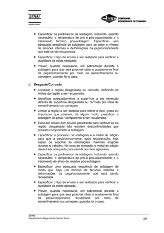 Espírito Santo
___________________________________________________________________________________________________


      •    Especificar os parâmetros de soldagem, incluindo, quando
           necessário, a temperatura de pré e pós-aquecimento e o
           tratamento térmico pós-soldagem. Especificar uma
           adequada sequência de soldagem para se obter o mínimo
           de tensões internas e deformações da peça/componente
           que está sendo recuperada.
      •    Especificar o tipo de ensaio a ser realizado para verificar a
           qualidade da solda realizada.
      •    Prever, quando necessário, um sobremetal durante a
           soldagem para que seja possível obter o acabamento final
           da peça/componente por meio de esmerilhamento ou
           usinagem, quando for o caso.

b) Desgaste/Corrosão
      •    Localizar a região desgastada ou corroída, definindo os
           limites da região a ser recuperada.
      •    Identificar adequadamente a superfície a ser revestida
           através da superfície desgastada ou corroída por meio de
           esmerilhamento ou usinagem.
      •    Limpar a região a ser soldada para retirar o óleo, graxa ou
           impurezas que possam, de algum modo, prejudicar a
           soldagem da peça / componente a ser recuperada.
      •    Executar ensaio com líquido penetrante para verificar se na
           região desgastada não existem descontinuidades que
           possam comprometer a soldagem.
      •    Especificar o processo de soldagem e o metal de adição
           para que a peça/componente, após recuperação, seja
           capaz de suportar as solicitações máximas exigidas
           durante o trabalho. No caso de corrosão, o metal de adição
           deverá ser adequado para resistir ao meio agressivo.
      •    Especificar os parâmetros de soldagem, incluindo, quando
           necessário, a temperatura de pré e pós-aquecimento e o
           tratamento de alívio de tensões pós-soldagem.
      •    Especificar uma adequada sequência de soldagem de
           modo que haja um mínimo de tensões internas e
           deformações da peça/componente que está sendo
           recuperada.
      •    Especificar o tipo de ensaio a ser realizado para verificar a
           qualidade da solda aplicada.
      •    Prever, quando necessário, um sobremetal durante a
           soldagem para que seja possível obter o acabamento final
           da   peça/componente     recuperada     por  meio    de
           esmerilhamento ou usinagem, quando for o caso.


___________________________________________________________________________________________________
SENAI
Departamento Regional do Espírito Santo                                                       29
 