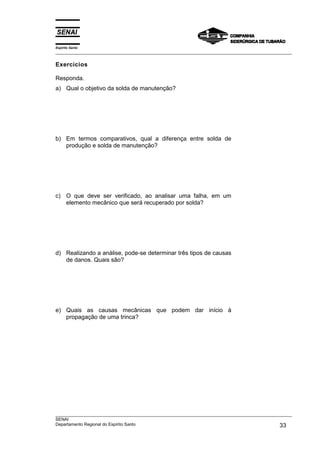 Espírito Santo
___________________________________________________________________________________________________

Exercícios

Responda.
a) Qual o objetivo da solda de manutenção?




b) Em termos comparativos, qual a diferença entre solda de
   produção e solda de manutenção?




c) O que deve ser verificado, ao analisar uma falha, em um
   elemento mecânico que será recuperado por solda?




d) Realizando a análise, pode-se determinar três tipos de causas
   de danos. Quais são?




e) Quais as causas mecânicas que podem dar início à
   propagação de uma trinca?




___________________________________________________________________________________________________
SENAI
Departamento Regional do Espírito Santo                                                       33
 