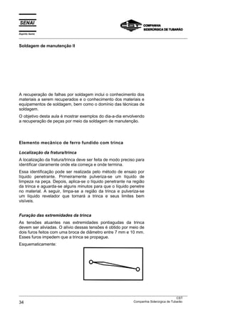 Espírito Santo
___________________________________________________________________________________________________

Soldagem de manutenção II




A recuperação de falhas por soldagem inclui o conhecimento dos
materiais a serem recuperados e o conhecimento dos materiais e
equipamentos de soldagem, bem como o domínio das técnicas de
soldagem.
O objetivo desta aula é mostrar exemplos do dia-a-dia envolvendo
a recuperação de peças por meio da soldagem de manutenção.




Elemento mecânico de ferro fundido com trinca

Localização da fratura/trinca
A localização da fratura/trinca deve ser feita de modo preciso para
identificar claramente onde ela começa e onde termina.
Essa identificação pode ser realizada pelo método de ensaio por
líquido penetrante. Primeiramente pulveriza-se um líquido de
limpeza na peça. Depois, aplica-se o líquido penetrante na região
da trinca e aguarda-se alguns minutos para que o líquido penetre
no material. A seguir, limpa-se a região da trinca e pulveriza-se
um líquido revelador que tornará a trinca e seus limites bem
visíveis.


Furação das extremidades da trinca
As tensões atuantes nas extremidades pontiagudas da trinca
devem ser aliviadas. O alívio dessas tensões é obtido por meio de
dois furos feitos com uma broca de diâmetro entre 7 mm e 10 mm.
Esses furos impedem que a trinca se propague.
Esquematicamente:




___________________________________________________________________________________________________
                                                                                               CST
34                                                                 Companhia Siderúrgica de Tubarão
 