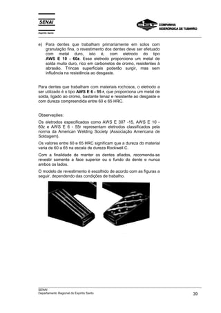 Espírito Santo
___________________________________________________________________________________________________

e) Para dentes que trabalham primariamente em solos com
   granulação fina, o revestimento dos dentes deve ser efetuado
   com metal duro, isto é, com eletrodo do tipo
   AWS E 10 - 60z. Esse eletrodo proporciona um metal de
   solda muito duro, rico em carbonetos de cromo, resistentes à
   abrasão. Trincas superficiais poderão surgir, mas sem
   influência na resistência ao desgaste.


Para dentes que trabalham com materiais rochosos, o eletrodo a
ser utilizado é o tipo AWS E 6 - 55 r, que proporciona um metal de
solda, ligado ao cromo, bastante tenaz e resistente ao desgaste e
com dureza compreendida entre 60 e 65 HRC.


Observações:
Os eletrodos especificados como AWS E 307 -15, AWS E 10 -
60z e AWS E 6 - 55r representam eletrodos classificados pela
norma da American Welding Society (Associação Americana de
Soldagem).
Os valores entre 60 e 65 HRC significam que a dureza do material
varia de 60 a 65 na escala de dureza Rockwell C.
Com a finalidade de manter os dentes afiados, recomenda-se
revestir somente a face superior ou o fundo do dente e nunca
ambos os lados.
O modelo de revestimento é escolhido de acordo com as figuras a
seguir, dependendo das condições de trabalho.




___________________________________________________________________________________________________
SENAI
Departamento Regional do Espírito Santo                                                       39
 