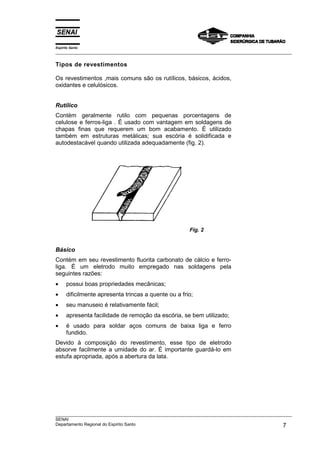 Espírito Santo
___________________________________________________________________________________________________

Tipos de revestimentos

Os revestimentos ,mais comuns são os rutíIicos, básicos, ácidos,
oxidantes e celulósicos.


Rutílico
Contém geralmente rutilo com pequenas porcentagens de
celulose e ferros-liga . É usado com vantagem em soldagens de
chapas finas que requerem um bom acabamento. É utilizado
também em estruturas metálicas; sua escória é solidificada e
autodestacável quando utilizada adequadamente (fig. 2).




                                                        Fig. 2


Básico
Contém em seu revestimento fluorita carbonato de cálcio e ferro-
liga. É um eletrodo muito empregado nas soldagens pela
seguintes razões:
•     possui boas propriedades mecânicas;
•     dificilmente apresenta trincas a quente ou a frio;
•     seu manuseio é relativamente fácil;
•     apresenta facilidade de remoção da escória, se bem utilizado;
•     é usado para soldar aços comuns de baixa liga e ferro
      fundido.
Devido à composição do revestimento, esse tipo de eletrodo
absorve facilmente a umidade do ar. É importante guardá-lo em
estufa apropriada, após a abertura da lata.




___________________________________________________________________________________________________
SENAI
Departamento Regional do Espírito Santo                                                        7
 