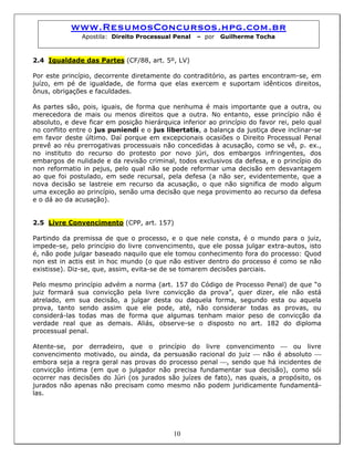 www.ResumosConcursos.hpg.com.br
Apostila: Direito Processual Penal – por Guilherme Tocha
2.4 Igualdade das Partes (CF/88, art. 5º, LV)
Por este princípio, decorrente diretamente do contraditório, as partes encontram-se, em
juízo, em pé de igualdade, de forma que elas exercem e suportam idênticos direitos,
ônus, obrigações e faculdades.
As partes são, pois, iguais, de forma que nenhuma é mais importante que a outra, ou
merecedora de mais ou menos direitos que a outra. No entanto, esse princípio não é
absoluto, e deve ficar em posição hierárquica inferior ao princípio do favor rei, pelo qual
no conflito entre o jus puniendi e o jus libertatis, a balança da justiça deve inclinar-se
em favor deste último. Daí porque em excepcionais ocasiões o Direito Processual Penal
prevê ao réu prerrogativas processuais não concedidas à acusação, como se vê, p. ex.,
no instituto do recurso do protesto por novo júri, dos embargos infringentes, dos
embargos de nulidade e da revisão criminal, todos exclusivos da defesa, e o princípio do
non reformatio in pejus, pelo qual não se pode reformar uma decisão em desvantagem
ao que foi postulado, em sede recursal, pela defesa (a não ser, evidentemente, que a
nova decisão se lastreie em recurso da acusação, o que não significa de modo algum
uma exceção ao princípio, senão uma decisão que nega provimento ao recurso da defesa
e o dá ao da acusação).
2.5 Livre Convencimento (CPP, art. 157)
Partindo da premissa de que o processo, e o que nele consta, é o mundo para o juiz,
impede-se, pelo princípio do livre convencimento, que ele possa julgar extra-autos, isto
é, não pode julgar baseado naquilo que ele tomou conhecimento fora do processo: Quod
non est in actis est in hoc mundo (o que não estiver dentro do processo é como se não
existisse). Diz-se, que, assim, evita-se de se tomarem decisões parciais.
Pelo mesmo princípio advém a norma (art. 157 do Código de Processo Penal) de que “o
juiz formará sua convicção pela livre convicção da prova”, quer dizer, ele não está
atrelado, em sua decisão, a julgar desta ou daquela forma, segundo esta ou aquela
prova, tanto sendo assim que ele pode, até, não considerar todas as provas, ou
considerá-las todas mas de forma que algumas tenham maior peso de convicção da
verdade real que as demais. Aliás, observe-se o disposto no art. 182 do diploma
processual penal.
Atente-se, por derradeiro, que o princípio do livre convencimento ⎯ ou livre
convencimento motivado, ou ainda, da persuasão racional do juiz ⎯ não é absoluto ⎯
embora seja a regra geral nas provas do processo penal ⎯, sendo que há incidentes de
convicção íntima (em que o julgador não precisa fundamentar sua decisão), como sói
ocorrer nas decisões do Júri (os jurados são juízes de fato), nas quais, a propósito, os
jurados não apenas não precisam como mesmo não podem juridicamente fundamentá-
las.
10
 