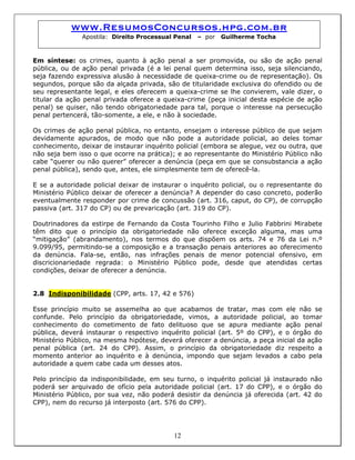 www.ResumosConcursos.hpg.com.br
Apostila: Direito Processual Penal – por Guilherme Tocha
Em síntese: os crimes, quanto à ação penal a ser promovida, ou são de ação penal
pública, ou de ação penal privada (é a lei penal quem determina isso, seja silenciando,
seja fazendo expressiva alusão à necessidade de queixa-crime ou de representação). Os
segundos, porque são da alçada privada, são de titularidade exclusiva do ofendido ou de
seu representante legal, e eles oferecem a queixa-crime se lhe convierem, vale dizer, o
titular da ação penal privada oferece a queixa-crime (peça inicial desta espécie de ação
penal) se quiser, não tendo obrigatoriedade para tal, porque o interesse na persecução
penal pertencerá, tão-somente, a ele, e não à sociedade.
Os crimes de ação penal pública, no entanto, ensejam o interesse público de que sejam
devidamente apurados, de modo que não pode a autoridade policial, ao deles tomar
conhecimento, deixar de instaurar inquérito policial (embora se alegue, vez ou outra, que
não seja bem isso o que ocorre na prática); e ao representante do Ministério Público não
cabe “querer ou não querer” oferecer a denúncia (peça em que se consubstancia a ação
penal pública), sendo que, antes, ele simplesmente tem de oferecê-la.
E se a autoridade policial deixar de instaurar o inquérito policial, ou o representante do
Ministério Público deixar de oferecer a denúncia? A depender do caso concreto, poderão
eventualmente responder por crime de concussão (art. 316, caput, do CP), de corrupção
passiva (art. 317 do CP) ou de prevaricação (art. 319 do CP).
Doutrinadores da estirpe de Fernando da Costa Tourinho Filho e Julio Fabbrini Mirabete
têm dito que o princípio da obrigatoriedade não oferece exceção alguma, mas uma
“mitigação” (abrandamento), nos termos do que dispõem os arts. 74 e 76 da Lei n.º
9.099/95, permitindo-se a composição e a transação penais anteriores ao oferecimento
da denúncia. Fala-se, então, nas infrações penais de menor potencial ofensivo, em
discricionariedade regrada: o Ministério Público pode, desde que atendidas certas
condições, deixar de oferecer a denúncia.
2.8 Indisponibilidade (CPP, arts. 17, 42 e 576)
Esse princípio muito se assemelha ao que acabamos de tratar, mas com ele não se
confunde. Pelo princípio da obrigatoriedade, vimos, a autoridade policial, ao tomar
conhecimento do cometimento de fato delituoso que se apura mediante ação penal
pública, deverá instaurar o respectivo inquérito policial (art. 5º do CPP), e o órgão do
Ministério Público, na mesma hipótese, deverá oferecer a denúncia, a peça inicial da ação
penal pública (art. 24 do CPP). Assim, o princípio da obrigatoriedade diz respeito a
momento anterior ao inquérito e à denúncia, impondo que sejam levados a cabo pela
autoridade a quem cabe cada um desses atos.
12
Pelo princípio da indisponibilidade, em seu turno, o inquérito policial já instaurado não
poderá ser arquivado de ofício pela autoridade policial (art. 17 do CPP), e o órgão do
Ministério Público, por sua vez, não poderá desistir da denúncia já oferecida (art. 42 do
CPP), nem do recurso já interposto (art. 576 do CPP).
 