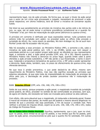 www.ResumosConcursos.hpg.com.br
Apostila: Direito Processual Penal – por Guilherme Tocha
representante legal, nos de ação privada. De forma que, se quer o titular da ação penal
que o autor de um crime seja processado e julgado, necessitará de promover a ação
penal respectiva; em última instância, terá de tomar a iniciativa de conclamar aquela
tutela.
Daí dizer-se que paralelamente ao princípio da iniciativa das partes está o da inércia do
juiz, ou seja, ele só pode tomar a primeira providência jurisdicional se e quando for
“chamado” a tal, por meio da instauração da ação penal (denúncia ou queixa-crime).
O princípio em comento é ratificado por duas expressões latinas: nulla jurisdictio sine
actione (não há jurisdição sem ação); ne procedat judex ex officio (não procede a
jurisdição de ofício). Ou, como dizem os alemães, Wo kein Ankläger ist, Da ist auch kein
Richter (onde não há acusador não há juiz).
Não há exceções a esse princípio: ao Ministério Público (MP), e somente a ele, cabe a
iniciativa da ação penal pública (art. 129, I, da CF/88), sendo que nem sequer a
autoridade policial ou o juiz podem propor ação penal; ao ofendido ou seu representante
legal, e somente a eles, a ação penal privada (CPP, arts. 29 e 30). Mesmo quando o
Ministério Público não intenta a denúncia no prazo legal, quando então cabe à parte
ofendida a ação privada subsidiária, o MP não perde a sua titularidade, e tanto é assim
que, malgrada a propositura tempestiva da queixa-crime, o MP volta a poder apresentar
a denúncia. Nada obsta, também, que, no prazo de oferecimento de queixa-crime, seja
oferecida denúncia.
No que toca à prisão preventiva, o juiz pode declará-la de ofício, mesmo sem
requerimento do Ministério Público, mas isso não significa exceção ao princípio que
estamos estudando, já que este trata de impossibilidade de instauração de processo de
ofício pelo juiz, e decretação de prisão cautelar preventiva não é instauração de
processo.
2.11 Impulso Oficial (CPP, arts. 156, 168, 176, 196 e 251)
Saído de sua inércia, porque proposta a ação penal, o magistrado investido da jurisdição
penal poderá, de ofício, proceder no sentido de dar continuidade ao processo, sem que,
de agora em diante, ele necessite ser toda vez invocado para praticar os atos cabíveis.
Com efeito, não seria plausível que o magistrado, já instaurada a demanda penal, ficasse
à mercê da iniciativa das partes, de molde que ele poderá e mesmo deverá diligenciar no
sentido de que o processo não seja paralisado, a fim de buscar a verdade real. Para
ratificar o princípio do impulso oficial, vejam-se os arts. 156, 168, 176, 196 e 251, todos
do Código de Processo Penal.
14
Ne et Judex Ultra Petita Partium: Significa, lapidarmente, que o juiz, quer no cível,
quer no penal, deve limitar-se ao que foi pedido, e nos limites que lhe foi pedido, pelo
autor da ação penal, circunscrevendo-se pelo que e quanto lhe foi solicitado. Em outras
 