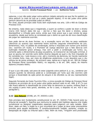 www.ResumosConcursos.hpg.com.br
Apostila: Direito Processual Penal – por Guilherme Tocha
palavras, o juiz não pode julgar extra petitum (objeto estranho ao que lhe foi pedido) ou
ultra petitum (a mais do que se o pediu daquele objeto). O ne eat judex ultra petita
partium decorre do ne procedat judex ex officio.
Por sinal, aquele princípio está muito bem explicitado nos arts. 128 e 460 do Código de
Processo Civil.
No entanto, nada obsta que o magistrado, a quem se confere o poder de dizer o direito
(narra mihi factum dabo tibi jus – dai-me o fato que lhe darei o direito), possa
desclassificar a infração para outra, ainda que mais grave que a que consta da peça
acusatória, desde que tenha se constatado que o delito ao qual ele dá nova classificação
ele julgar ter realmente ocorrido.
Isso pode dar-se de duas formas: ou a acusação narra um fato na peça vestibular
(denúncia ou queixa) que realmente tenha ocorrido (segundo entendimento do juiz,
lembremos), mas, no pedido de condenação, tenha-o imputado com nomen juris diverso
(ex.: ocorrera um roubo, e o Promotor de Justiça descreve que o fato dera-se com
subtração mediante grave ameaça, mas vem a pedir a condenação por furto); ou,
somente após o oferecimento da peça acusatória, no transcorrer da instrução criminal, é
que se apurou ter ocorrido outro delito diverso daquele ao qual o réu fora imputado de
ter cometido (ex.: tudo levava a crer, até o momento da denúncia, ter havido realmente
um simples furto, mas, por meio de diligências posteriores, o juiz descobre que o réu
utilizou-se de grave ameaça). No primeiro caso, aplica-se a regra do art. 383 do Código
de Processo Penal (emendatio libelli); no segundo, a do art. 384, caput, do mesmo
diploma (mutatio libelli).
O que o juiz não pode, sob pena de estar julgando extra petitum é, p. ex., condenar por
estupro quando na denúncia pede-se a condenação por furto que não ocorrera (até
porque a titularidade da ação penal do estupro é do ofendido ou de seu representante
legal).
Segundo Fernando da Costa Tourinho Filho, a única exceção do Código de Processo Penal
brasileiro ao princípio do ne et judex ultra petita partium está no art. 408, § 4º (“o juiz
não ficará adstrito à classificação do crime feita na denúncia ou queixa, embora fique o
réu sujeito à pena mais grave, atendido, se for o caso, o disposto no art. 410 e seu
parágrafo”).
2.12 Juiz Natural (CF/88, art. 5º, XXXVII e LIII)
15
Este princípio tem fundamento constitucional no art. 5º, XXXVII (“não haverá juízo ou
tribunal de exceção”). Significa que nenhuma lei poderá sob hipótese alguma criar órgão
jurisdicional ou designar magistrados especiais para julgarem um caso isolado. Quer
dizer, dado um fato, o órgão ou o juiz incumbido de o julgar já deve estar previamente
previsto para aquele desiderato. É constitucionalmente vedado, portanto, criação ou
designação de órgão ou tribunal após o fato. Além do mais, “ninguém será processado
 