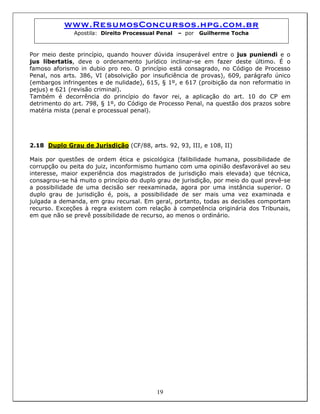 www.ResumosConcursos.hpg.com.br
Apostila: Direito Processual Penal – por Guilherme Tocha
Por meio deste princípio, quando houver dúvida insuperável entre o jus puniendi e o
jus libertatis, deve o ordenamento jurídico inclinar-se em fazer deste último. É o
famoso aforismo in dubio pro reo. O princípio está consagrado, no Código de Processo
Penal, nos arts. 386, VI (absolvição por insuficiência de provas), 609, parágrafo único
(embargos infringentes e de nulidade), 615, § 1º, e 617 (proibição da non reformatio in
pejus) e 621 (revisão criminal).
Também é decorrência do princípio do favor rei, a aplicação do art. 10 do CP em
detrimento do art. 798, § 1º, do Código de Processo Penal, na questão dos prazos sobre
matéria mista (penal e processual penal).
2.18 Duplo Grau de Jurisdição (CF/88, arts. 92, 93, III, e 108, II)
Mais por questões de ordem ética e psicológica (falibilidade humana, possibilidade de
corrupção ou peita do juiz, inconformismo humano com uma opinião desfavorável ao seu
interesse, maior experiência dos magistrados de jurisdição mais elevada) que técnica,
consagrou-se há muito o princípio do duplo grau de jurisdição, por meio do qual prevê-se
a possibilidade de uma decisão ser reexaminada, agora por uma instância superior. O
duplo grau de jurisdição é, pois, a possibilidade de ser mais uma vez examinada e
julgada a demanda, em grau recursal. Em geral, portanto, todas as decisões comportam
recurso. Exceções à regra existem com relação à competência originária dos Tribunais,
em que não se prevê possibilidade de recurso, ao menos o ordinário.
19
 