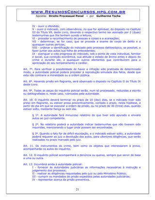 www.ResumosConcursos.hpg.com.br
Apostila: Direito Processual Penal – por Guilherme Tocha
IV - ouvir o ofendido;
V - ouvir o indiciado, com observância, no que for aplicável, do disposto no Capítulo
III do Título Vll, deste Livro, devendo o respectivo termo ser assinado por 2 (duas)
testemunhas que Ihe tenham ouvido a leitura;
VI - proceder a reconhecimento de pessoas e coisas e a acareações;
VII - determinar, se for caso, que se proceda a exame de corpo de delito e a
quaisquer outras perícias;
VIII - ordenar a identificação do indiciado pelo processo datiloscópico, se possível, e
fazer juntar aos autos sua folha de antecedentes;
IX - averiguar a vida pregressa do indiciado, sob o ponto de vista individual, familiar
e social, sua condição econômica, sua atitude e estado de ânimo antes e depois do
crime e durante ele, e quaisquer outros elementos que contribuírem para a
apreciação do seu temperamento e caráter.
Art. 7º. Para verificar a possibilidade de haver a infração sido praticada de determinado
modo, a autoridade policial poderá proceder à reprodução simulada dos fatos, desde que
esta não contrarie a moralidade ou a ordem pública.
Art. 8º. Havendo prisão em flagrante, será observado o disposto no Capítulo II do Título IX
deste Livro.
Art. 9º. Todas as peças do inquérito policial serão, num só processado, reduzidas a escrito
ou datilografadas e, neste caso, rubricadas pela autoridade.
Art. 10. O inquérito deverá terminar no prazo de 10 (dez) dias, se o indiciado tiver sido
preso em flagrante, ou estiver preso preventivamente, contado o prazo, nesta hipótese, a
partir do dia em que se executar a ordem de prisão, ou no prazo de 30 (trina) dias, quando
estiver solto, mediante fiança ou sem ela.
§ 1º. A autoridade fará minucioso relatório do que tiver sido apurado e enviará
autos ao juiz competente.
§ 2º. No relatório poderá a autoridade indicar testemunhas que não tiverem sido
inquiridas, mencionando o lugar onde possam ser encontradas.
§ 3º. Quando o fato for de difícil elucidação, e o indiciado estiver solto, a autoridade
poderá requerer ao juiz a devolução dos autos, para ulteriores diligências, que serão
realizadas no prazo marcado pelo juiz.
Art. 11. Os instrumentos do crime, bem como os objetos que interessarem à prova,
acompanharão os autos do inquérito.
Art. 12. O inquérito policial acompanhará a denúncia ou queixa, sempre que servir de base
a uma ou outra.
Art. 13. Incumbirá ainda à autoridade policial:
I - fornecer às autoridades judiciárias as informações necessárias à instrução e
julgamento dos processos;
II - realizar as diligências requisitadas pelo juiz ou pelo Ministério Público;
III - cumprir os mandados de prisão expedidos pelas autoridades judiciárias;
21
IV - representar acerca da prisão preventiva.
 
