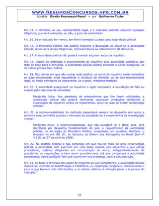 www.ResumosConcursos.hpg.com.br
Apostila: Direito Processual Penal – por Guilherme Tocha
Art. 14. O ofendido, ou seu representante legal, e o indiciado poderão requerer qualquer
diligência, que será realizada, ou não, a juízo da autoridade.
Art. 15. Se o indiciado for menor, ser-lhe-á nomeado curador pela autoridade policial.
Art. 16. O Ministério Público não poderá requerer a devolução do inquérito à autoridade
policial, senão para novas diligências, imprescindíveis ao oferecimento da denúncia.
Art. 17. A autoridade policial não poderá mandar arquivar autos de inquérito.
Art. 18. Depois de ordenado o arquivamento do inquérito pela autoridade judiciária, por
falta de base para a denúncia, a autoridade policial poderá proceder a novas pesquisas, se
de outras provas tiver notícia.
Art. 19. Nos crimes em que não couber ação pública, os autos do inquérito serão remetidos
ao juízo competente, onde aguardarão a iniciativa do ofendido ou de seu representante
legal, ou serão entregues ao requerente, se o pedir, mediante traslado.
Art. 20. A autoridade assegurará no inquérito o sigilo necessário à elucidação do fato ou
exigido pelo interesse da sociedade.
Parágrafo único. Nos atestados de antecedentes que Ihe forem solicitados, a
autoridade policial não poderá mencionar quaisquer anotações referentes a
instauração de inquérito contra os requerentes, salvo no caso de existir condenação
anterior.
Art. 21. A incomunicabilidade do indiciado dependerá sempre de despacho nos autos e
somente será permitida quando o interesse da sociedade ou a conveniência da investigação
o exigir.
Parágrafo único. A incomunicabilidade, que não excederá de 3 (três) dias, será
decretada por despacho fundamentado do juiz, a requerimento da autoridade
policial, ou do órgão do Ministério Público, respeitado, em qualquer hipótese, o
disposto no art. 89, III, do Estatuto da Ordem dos Advogados do Brasil (Lei nº
4.215, de 27 de abril de 1963).
Art. 22. No Distrito Federal e nas comarcas em que houver mais de uma circunscrição
policial, a autoridade com exercício em uma delas poderá, nos inquéritos a que esteja
procedendo, ordenar diligências em circunscrição de outra, independentemente de
precatórias ou requisições, e bem assim providenciará, até que compareça a autoridade
competente, sobre qualquer fato que ocorra em sua presença, noutra circunscrição.
Art. 23. Ao fazer a remessa dos autos do inquérito ao juiz competente, a autoridade policial
oficiará ao Instituto de Identificação e Estatística, ou repartição congênere, mencionando o
juízo a que tiverem sido distribuídos, e os dados relativos à infração penal e à pessoa do
indiciado.”
22
 