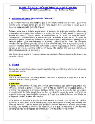 www.ResumosConcursos.hpg.com.br
Apostila: Direito Processual Penal – por Guilherme Tocha
1. Persecução Penal (Persecutio Criminis)
O Estado tem interesse em manter a paz e a harmonia entre seus cidadãos. Quando se
comete uma infração penal, põe-se em risco aqueles bens jurídicos, e surge para o
Estado o jus puniendi, o direito de punir.
Todavia, para que o Estado possa punir, é preciso, de antemão, recolher elementos
probatórios necessários que indiquem a prática de uma infração penal, e apontem a
autoria do mesmo. Surge, assim, a necessidade de “ir atrás da infração penal”,
“persegui-la”, investigando-a e denunciando-a, atividade a que se dá o nome de
persecução penal (persecutio criminis). A persecução penal, literalmente “perseguição à
infração penal” (sua materialidade e autoria), constitui-se da soma da atividade
investigatória (inquérito policial), que é a sua primeira fase, com a ação penal, que é a
sua segunda fase. Esta última fase é chamada também de persecutio criminis in judictio,
porque a persecução criminal está já em juízo, não apenas em sua fase meramente
administrativa, como o é a primeira.
Nos itens que se seguem, restringir-nos-emos à primeira fase da persecução penal, a do
inquérito policial.
2. Polícia
Como estamos aqui tratando de inquérito policial, faz-se mister que atentemos ao que se
entende por polícia.
2.1 Conceito
Polícia é uma instituição de Direito Público destinada a assegurar a segurança, a paz, a
incolumidade e a ordem públicas.
2.2 Divisão
A polícia é comumente dividida em: polícia administrativa (de caráter preventivo das
infrações penais) e polícia judiciária (com o fito de reprimir as infrações penais). A
primeira visa a prevenir a prática de delitos e contravenções; a segunda, que surge após
o cometimento do ilícito penal, tem por fim investigá-lo, apurá-lo, para recolherem-se
seus elementos de materialidade e autoria, a fim de que seja deduzida, pelo titular da
ação penal cabível, a pretensão punitiva.
Pode ainda ser dividida a polícia em civil, federal e militar. Esta última tem caráter
ostensivo, e o inquérito policial militar (IPM) serve para apurar as infrações militares, não
todas as infrações. Tanto é assim que, ainda quando um não-militar é preso por policiais
militares, será levado à presença da Polícia Civil e o que se instaurará é um inquérito
policial presidido por Delegado de carreira, não um inquérito policial militar.
23
 