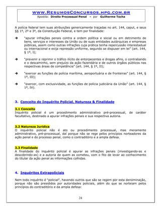 www.ResumosConcursos.hpg.com.br
Apostila: Direito Processual Penal – por Guilherme Tocha
A polícia federal tem suas atribuições genericamente traçadas no art. 144, caput, e seus
§§ 1º, 2º e 3º, da Constituição Federal, e tem por finalidade:
“apurar infrações penais contra a ordem política e social ou em detrimento de
bens, serviços e interesses da União ou de suas entidades autárquicas e empresas
públicas, assim como outras infrações cuja prática tenha repercussão interestadual
ou internacional e exija repressão uniforme, segundo se dispuser em lei” (art. 144,
§ 1º, I);
“prevenir e reprimir o tráfico ilícito de entorpecentes e drogas afins, o contrabando
e o descaminho, sem prejuízo da ação fazendária e de outros órgãos públicos nas
respectivas áreas de competência” (art. 144, § 1º, II);
“exercer as funções de polícia marítima, aeroportuária e de fronteiras” (art. 144, §
1º, III);
“exercer, com exclusividade, as funções de polícia judiciária da União” (art. 144, §
1º, IV).
3. Conceito de Inquérito Policial, Natureza & Finalidade
3.1 Conceito
Inquérito policial é um procedimento administrativo pré-processual, de caráter
facultativo, destinado a apurar infrações penais e sua respectiva autoria.
3.2 Natureza Jurídica
O inquérito policial não é ato ou procedimento processual, mas meramente
administrativo, pré-processual, daí porque não se rege pelos princípios norteadores da
ação penal e do processo penal, como o contraditório e a ampla defesa.
3.3 Finalidade
A finalidade do inquérito policial é apurar as infrações penais (investigando-as e
descobrindo-as) e a autoria de quem as cometeu, com o fito de levar ao conhecimento
do titular da ação penal as informações colhidas.
4. Inquéritos Extrapoliciais
24
Nem todo inquérito é “policial”, havendo outros que são se regem por esta denominação,
porque não são presididos por autoridades policiais, além do que se norteiam pelos
princípios do contraditório e da ampla defesa:
 